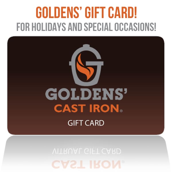 No time for shopping? Goldens’ Cast Iron Gift Card is the perfect gift idea for holidays and special occasions! It’s really easy to do! Here’s how it works! Choose a price option from $10 to $1000, then choose your quantity of gift cards. When you complete your purchase, you get a special Gift Card Number emailed to you! The recipient your Gift Card Number can use it on their next purchase! It’s just that easy!
